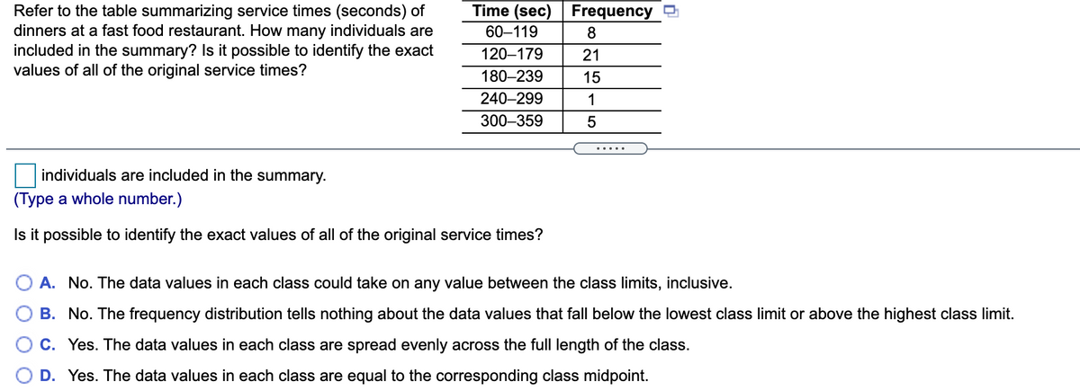 Time (sec) Frequency
Refer to the table summarizing service times (seconds) of
dinners at a fast food restaurant. How many individuals are
included in the summary? Is it possible to identify the exact
values of all of the original service times?
60–119
120–179
21
180–239
15
240-299
1
300–359
5
individuals are included in the summary.
(Type a whole number.)
Is it possible to identify the exact values of all of the original service times?
A. No. The data values in each class could take on any value between the class limits, inclusive.
B. No. The frequency distribution tells nothing about the data values that fall below the lowest class limit or above the highest class limit.
C. Yes. The data values in each class are spread evenly across the fullI length of the class.
D. Yes. The data values in each class are equal to the corresponding class midpoint.
