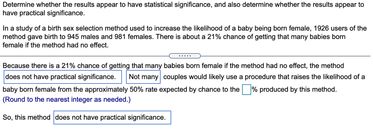 Determine whether the results appear to have statistical significance, and also determine whether the results appear to
have practical significance.
In a study of a birth sex selection method used to increase the likelihood of a baby being born female, 1926 users of the
method gave birth to 945 males and 981 females. There is about a 21% chance of getting that many babies born
female if the method had no effect.
.....
Because there is a 21% chance of getting that many babies born female if the method had no effect, the method
does not have practical significance.
Not many couples would likely use a procedure that raises the likelihood of a
baby born female from the approximately 50% rate expected by chance to the % produced by this method.
(Round to the nearest integer as needed.)
So, this method does not have practical significance.
