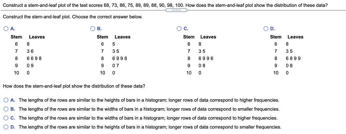 Construct a stem-and-leaf plot of the test scores 68, 73, 86, 75, 89, 89, 88, 90, 98, 100. How does the stem-and-leaf plot show the distribution of these data?
Construct the stem-and-leaf plot. Choose the correct answer below.
A.
В.
C.
D.
Stem
Leaves
Stem
Leaves
Stem
Leaves
Stem
Leaves
6
8.
6
8
7
36
7
35
7
35
7
35
8.
6 69 8
8.
6998
8
6996
8
6 899
0 9
9.
0 7
9.
0 8
9.
0 8
10
10
10
10
How does the stem-and-leaf plot show the distribution of these data?
A. The lengths of the rows are similar to the heights of bars in a histogram; longer rows of data correspond to higher frequencies.
B. The lengths of the rows are similar to the widths of bars in a histogram; longer rows of data correspond to smaller frequencies.
C. The lengths of the rows are similar to the widths of bars in a histogram; longer rows of data correspond to higher frequencies.
D. The lengths of the rows are similar to the heights of bars in a histogram; longer rows of data correspond to smaller frequencies.
