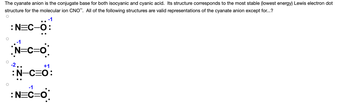 The cyanate anion is the conjugate base for both isocyanic and cyanic acid. Its structure corresponds to the most stable (lowest energy) Lewis electron dot
structure for the molecular ion CNO. All of the following structures are valid representations of the cyanate anion except for...?
:NEC-O:
N=C=0
-2..
+1
:N-C=O:
•.
-1
:NEC=0
