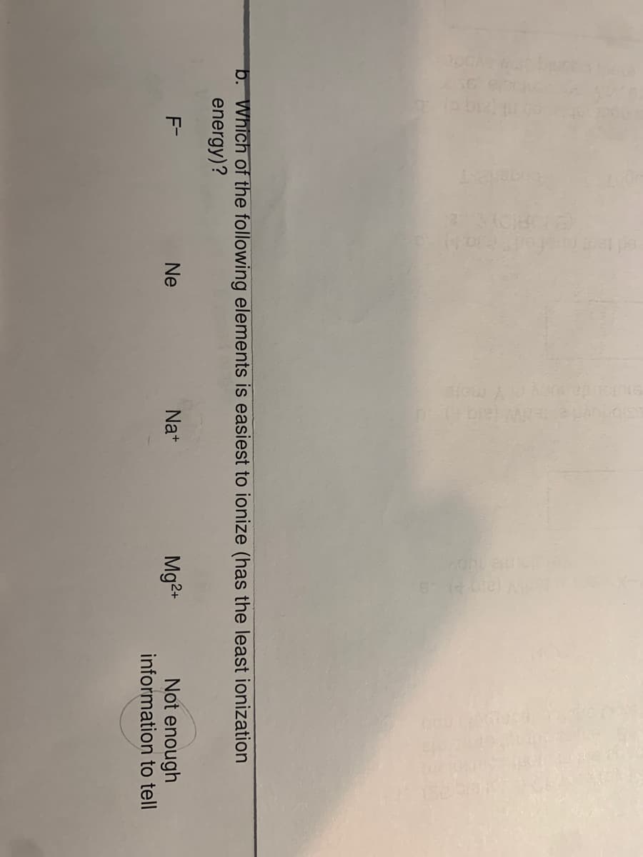 b. Which of the following elements is easiest to ionize (has the least ionization
energy)?
Mg2+
Not enough
information to tell
F-
Ne
Na+
