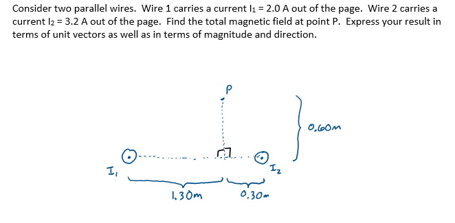 Consider two parallel wires. Wire 1 carries a current l1 = 2.0 A out of the page. Wire 2 carries a
current I2 = 3.2 A out of the page. Find the total magnetic field at point P. Express your result in
terms of unit vectors as well as in terms of magnitude and direction.
0,60M
I,
1, 3 Om
0,30m
