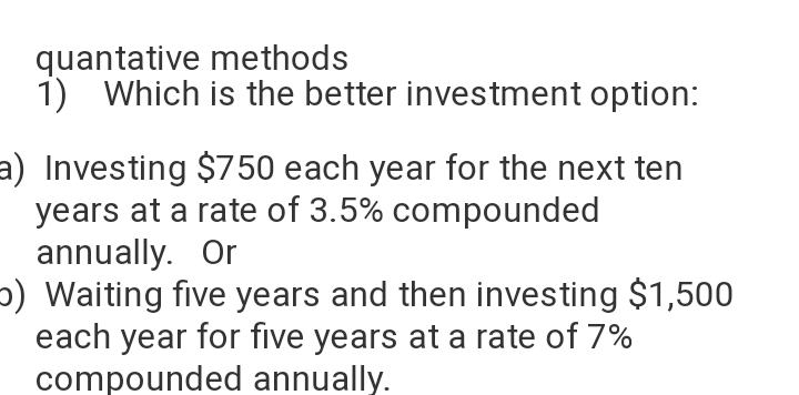 quantative methods
1) Which is the better investment option:
a) Investing $750 each year for the next ten
years at a rate of 3.5% compounded
annually. Or
p) Waiting five years and then investing $1,500
each year for five years at a rate of 7%
compounded annually.
