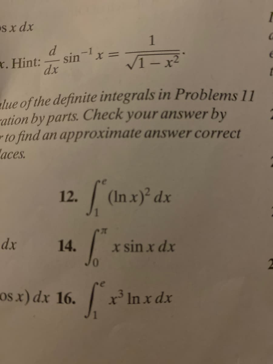 s x dx
1
d
r. Hint:
sin-
V1 – x²
dx
1-x2
alue of the definite integrals in Problems 11
ration by parts. Check your answer by
to find an approximate answer correct
aces.
12. (Inx)* dx
dx
14.
x sin x dx
os x) dx 16.
x' In x dx
