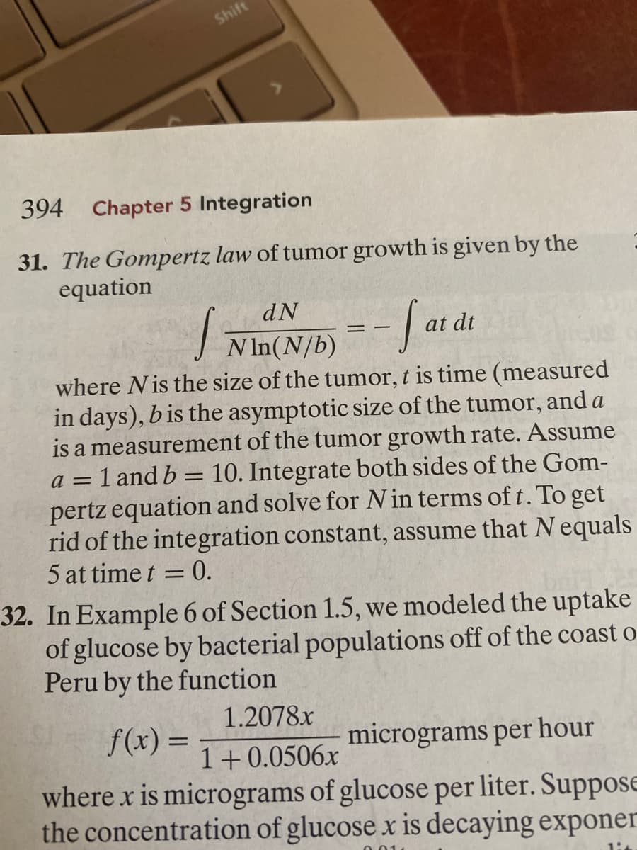 394 Chapter 5 Integration
31. The Gompertz law of tumor growth is given by the
equation
dN
at dt
NIn(N/b)
where Nis the size of the tumor, t is time (measured
in days), b is the asymptotic size of the tumor, and a
is a measurement of the tumor growth rate. Assume
=1 and b = 10. Integrate both sides of the Gom-
pertz equation and solve for N in terms of t. To get
rid of the integration constant, assume that N equals
5 at time t
0.
%3D
32. In Example 6 of Section 1.5, we modeled the uptake
of glucose by bacterial populations off of the coast o-
Peru by the function
1.2078x
f(x) =
f(x):
micrograms per hour
1+0.0506x
where x is micrograms of glucose per liter. SupposE
the concentration of glucose x is decaying exponer

