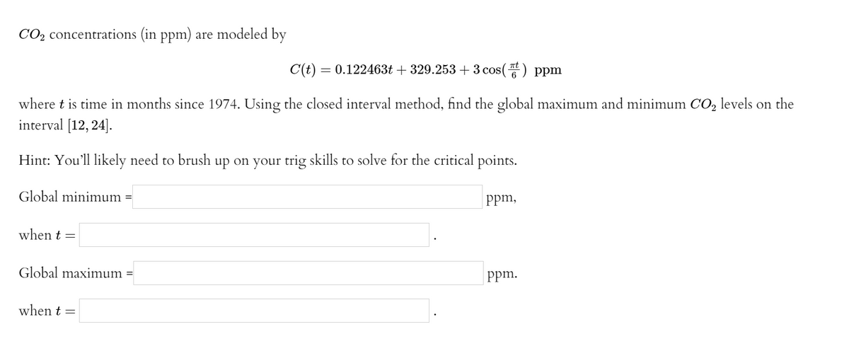 CO2 concentrations (in ppm) are modeled by
C(t) = 0.122463t + 329.253+3 cos() ppm
where t is time in months since 1974. Using the closed interval method, find the global maximum and minimum CO, levels on the
interval [12, 24].
Hint: You'll likely need to brush up on your trig skills to solve for the critical points.
Global minimum
%3D
Ppm,
when t =
Global maximum
Ppm.
when t =
