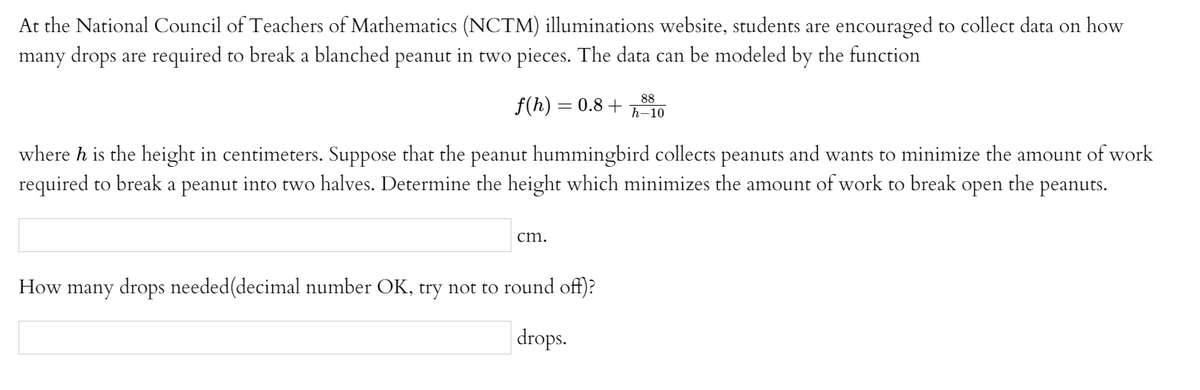 At the National Council of Teachers of Mathematics (NCTM) illuminations website, students are encouraged to collect data on how
many drops are required to break a blanched peanut in two pieces. The data can be modeled by the function
88
f(h) = 0.8 +ñ-10
where h is the height in centimeters. Suppose that the peanut hummingbird collects peanuts and wants to minimize the amount of work
required to break a peanut into two halves. Determine the height which minimizes the amount of work to break open the peanuts.
cm.
How many drops needed(decimal number OK, try not to round off)?
drops.
