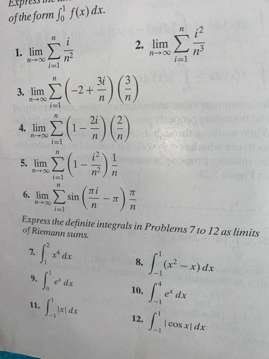 of the form f f(x) dx.
2. lim :
1. lim
n3
i=1
n→∞
n2
3.
3i
-2+
3. lim
n
1oyloviti=1
in
2i
4. lim
tow na
n→∞
i=1
i? 1
5. lim
n2
G 2bpe brobe
n→∞
i=1
n
IT
sin
JT
6. lim
- IT
n
i=1
Express the definite integrals in Problems 7 to 12 as limits
of Riemann sums.
7.
x* dx
8.
(x²
9.
e dx
10.
et dx
11.
12.
I cos x| dx
