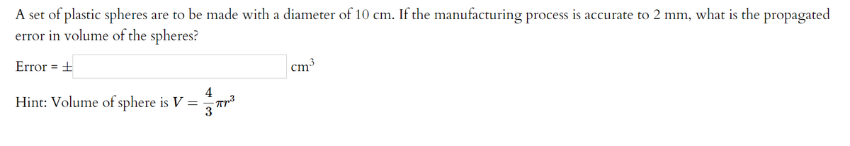 A set of plastic spheres are to be made with a diameter of 10 cm. If the manufacturing process is accurate to 2 mm, what is the propagated
error in volume of the spheres?
Error = ±
cm3
4
Hint: Volume of sphere is V
3
