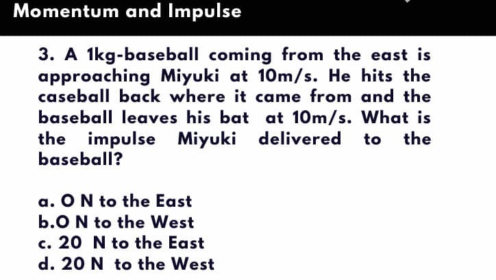 Momentum and Impulse
3. A 1kg-baseball coming from the east is
approaching Miyuki at 10m/s. He hits the
caseball back where it came from and the
baseball leaves his bat at 10m/s. What is
the impulse Miyuki delivered
baseball?
to
the
a. ON to the East
b.O N to the West
c. 20 N to the East
d. 20 N to the West
