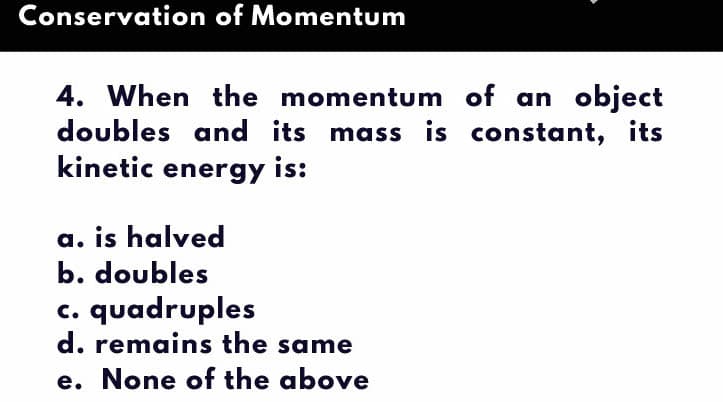 Conservation of Momentum
4. When the momentum of an object
doubles and its mass is constant, its
kinetic energy is:
a. is halved
b. doubles
quadruples
d. remains the same
e. None of the above
