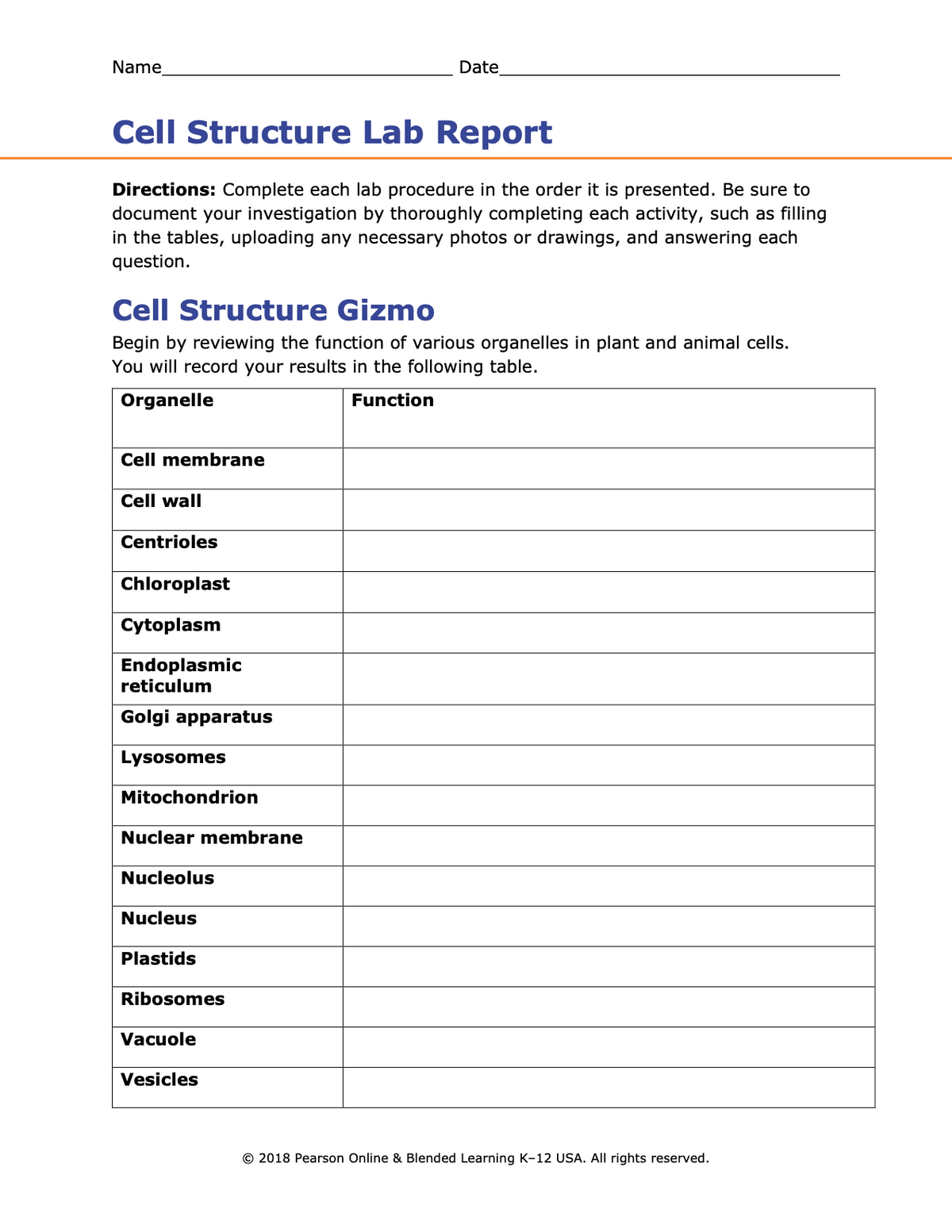Name
Date
Cell Structure Lab Report
Directions: Complete each lab procedure in the order it is presented. Be sure to
document your investigation by thoroughly completing each activity, such as filling
in the tables, uploading any necessary photos or drawings, and answering each
question.
Cell Structure Gizmo
Begin by reviewing the function of various organelles in plant and animal cells.
You will record your results in the following table.
Organelle
Function
Cell membrane
Cell wall
Centrioles
Chloroplast
Cytoplasm
Endoplasmic
reticulum
Golgi apparatus
Lysosomes
Mitochondrion
Nuclear membrane
Nucleolus
Nucleus
Plastids
Ribosomes
Vacuole
Vesicles
© 2018 Pearson Online & Blended Learning K-12 USA. All rights reserved.
