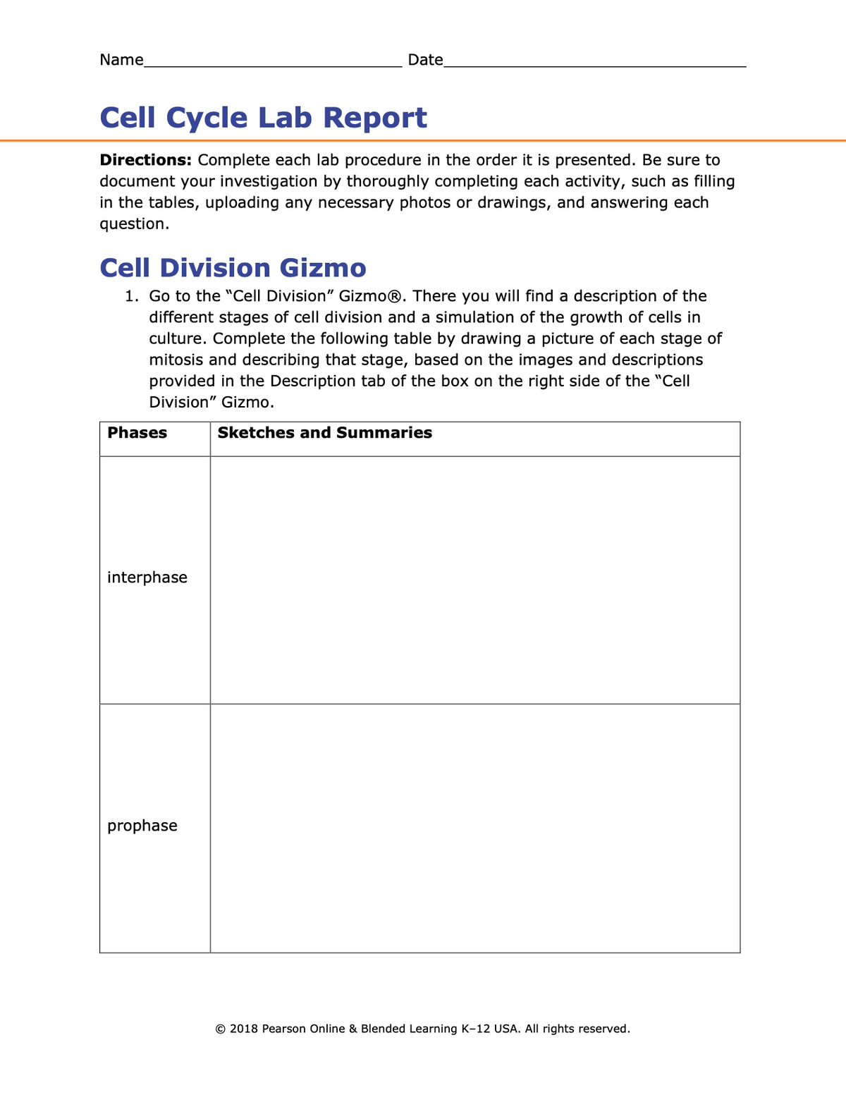 Name
Date
Cell Cycle Lab Report
Directions: Complete each lab procedure in the order it is presented. Be sure to
document your investigation by thoroughly completing each activity, such as filling
in the tables, uploading any necessary photos or drawings, and answering each
question.
Cell Division Gizmo
1. Go to the "Cell Division" Gizmo®. There you will find a description of the
different stages of cell division and a simulation of the growth of cells in
culture. Complete the following table by drawing a picture of each stage of
mitosis and describing that stage, based on the images and descriptions
provided in the Description tab of the box on the right side of the "Cell
Division" Gizmo.
Phases
Sketches and Summaries
interphase
prophase
© 2018 Pearson Online & Blended Learning K-12 USA. All rights reserved.
