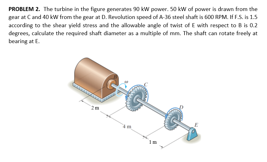 PROBLEM 2. The turbine in the figure generates 90 kW power. 50 kW of power is drawn from the
gear at Cand 40 kW from the gear at D. Revolution speed of A-36 steel shaft is 600 RPM. If F.S. is 1.5
according to the shear yield stress and the allowable angle of twist of E with respect to B is 0.2
degrees, calculate the required shaft diameter as a multiple of mm. The shaft can rotate freely at
bearing at E.
2 m
4 m
E
1 m
