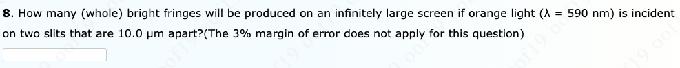 8. How many (whole) bright fringes will be produced on an infinitely large screen if orange light (A = 590 nm) is incident
on two slits that are 10.0 um apart?(The 3% margin of error does not apply for this question)
