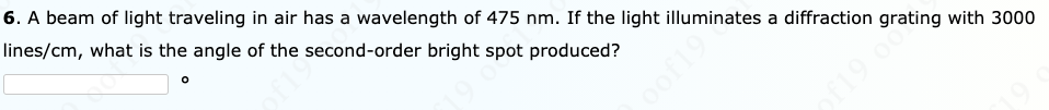 6. A beam of light traveling in air has a wavelength of 475 nm. If the light illuminates a diffraction grating with 3000
lines/cm, what is the angle of the second-order bright spot produced?
f19 0
oof19
