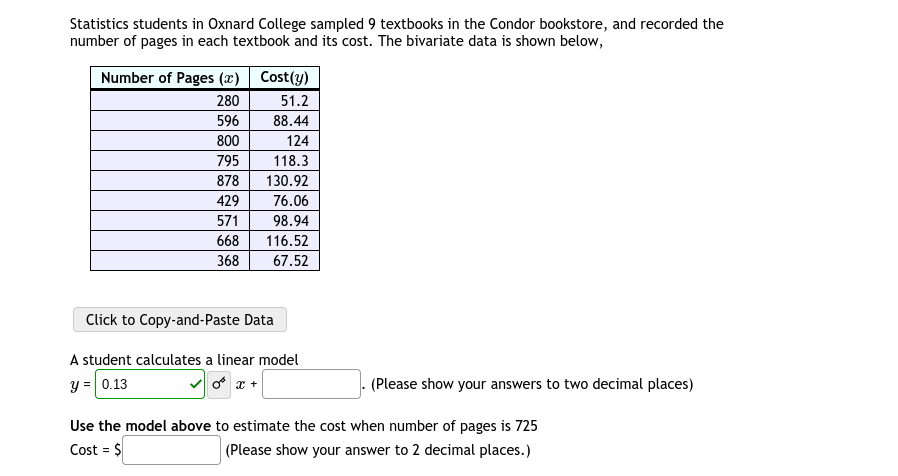 Statistics students in Oxnard College sampled 9 textbooks in the Condor bookstore, and recorded the
number of pages in each textbook and its cost. The bivariate data is shown below,
Number of Pages (x) Cost(y)
280
51.2
596
88.44
800
124
795
118.3
878
130.92
429
76.06
571
98.94
668
116.52
368
67.52
Click to Copy-and-Paste Data
A student calculates a linear model
y = 0.13
o x +
(Please show your answers to two decimal places)
Use the model above to estimate the cost when number of pages is 725
Cost = $
(Please show your answer to 2 decimal places.)
