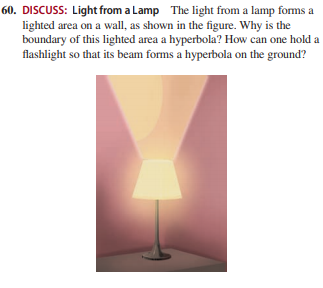 60. DISCUSS: Light from a Lamp The light from a lamp forms a
lighted area on a wall, as shown in the figure. Why is the
boundary of this lighted area a hyperbola? How can one hold a
flashlight so that its beam forms a hyperbola on the ground?
