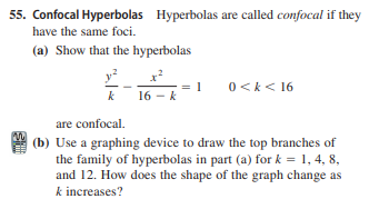 55. Confocal Hyperbolas Hyperbolas are called confocal if they
have the same foci.
(a) Show that the hyperbolas
0<k< 16
k
k 16 - k
are confocal.
| (b) Use a graphing device to draw the top branches of
the family of hyperbolas in part (a) for k = 1, 4, 8,
and 12. How does the shape of the graph change as
k increases?
