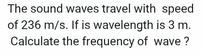 The sound waves travel with speed
of 236 m/s. If is wavelength is 3 m.
Calculate the frequency of wave?