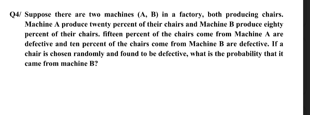 Q4/ Suppose there are two machines (A, B) in a factory, both producing chairs.
Machine A produce twenty percent of their chairs and Machine B produce eighty
percent of their chairs. fifteen percent of the chairs come from Machine A are
defective and ten percent of the chairs come from Machine B are defective. If a
chair is chosen randomly and found to be defective, what is the probability that it
came from machine B?
