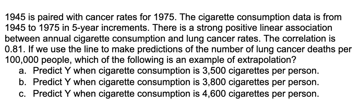 1945 is paired with cancer rates for 1975. The cigarette consumption data is from
1945 to 1975 in 5-year increments. There is a strong positive linear association
between annual cigarette consumption and lung cancer rates. The correlation is
0.81. If we use the line to make predictions of the number of lung cancer deaths per
100,000 people, which of the following is an example of extrapolation?
a. Predict Y when cigarette consumption is 3,500 cigarettes per person.
b. Predict Y when cigarette consumption is 3,800 cigarettes per person.
c. Predict Y when cigarette consumption is 4,600 cigarettes per person.
