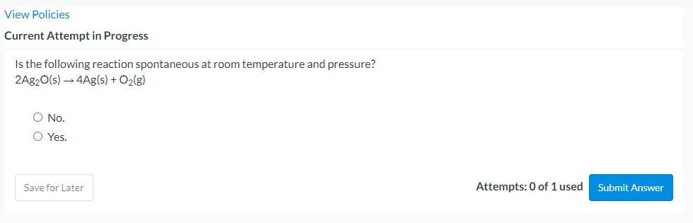 View Policies
Current Attempt in Progress
Is the following reaction spontaneous at room temperature and pressure?
2A920(s) → 4Ag(s) + O2(g)
O No.
O Yes.
Save for Later
Attempts: 0 of 1 used
Submit Answer
