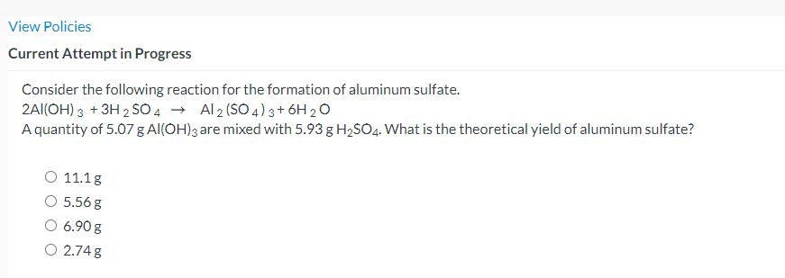 View Policies
Current Attempt in Progress
Consider the following reaction for the formation of aluminum sulfate.
2A|(OH) 3 + 3H 2 SO4 → Al2 (SO 4)3+ 6H 20
A quantity of 5.07 g Al(OH); are mixed with 5.93 g H2SO4. What is the theoretical yield of aluminum sulfate?
11.1g
5.56 g
6.90 g
O 2.74 g
