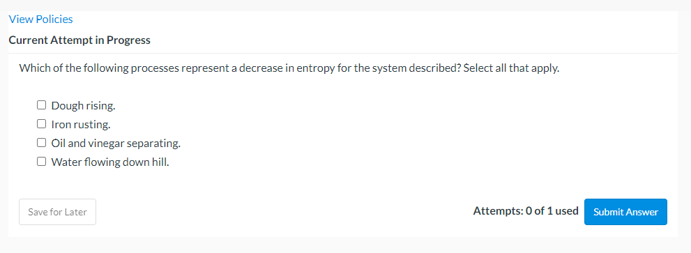 View Policies
Current Attempt in Progress
Which of the following processes represent a decrease in entropy for the system described? Select all that apply.
O Dough rising.
O Iron rusting.
O Oil and vinegar separating.
O Water flowing down hill.
Save for Later
Attempts: 0 of 1 used
Submit Answer
