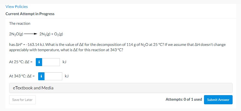View Policies
Current Attempt in Progress
The reaction
2N20(g) 2N2(g) + O2(g)
has AH° = -163.14 kJ. What is the value of AE for the decomposition of 114 g of N20 at 25 °C? If we assume that AH doesn't change
appreciably with temperature, what is AE for this reaction at 343 °C?
At 25C: ΔΕ
i
kJ
At 343C: ΔΕ=
i
kJ
eTextbook and Media
Save for Later
Attempts: 0 of 1 used
Submit Answer

