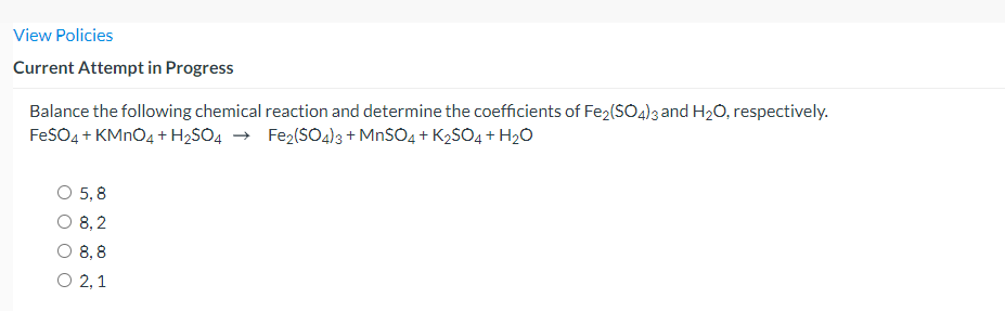 View Policies
Current Attempt in Progress
Balance the following chemical reaction and determine the coefficients of Fe2(SO4)3 and H2O, respectively.
FeSO4 + KMNO4 + H2SO4 → Fe2(SO44)3 + MnSO4 + K2SO4 + H2O
O 5,8
O 8, 2
O 8,8
O 2,1
