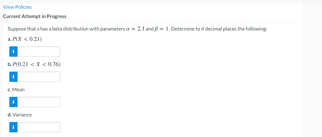 View Policies
Current Attempt in Progress
Suppose that x has a beta distribution with parameters a = 2.1 and ß = 1. Determine to 4 decimal places the following:
а. Р(Х < 0.21)
i
b. Р(0.21 < X < 0.76)
i
c. Mean
i
d. Variance
i
