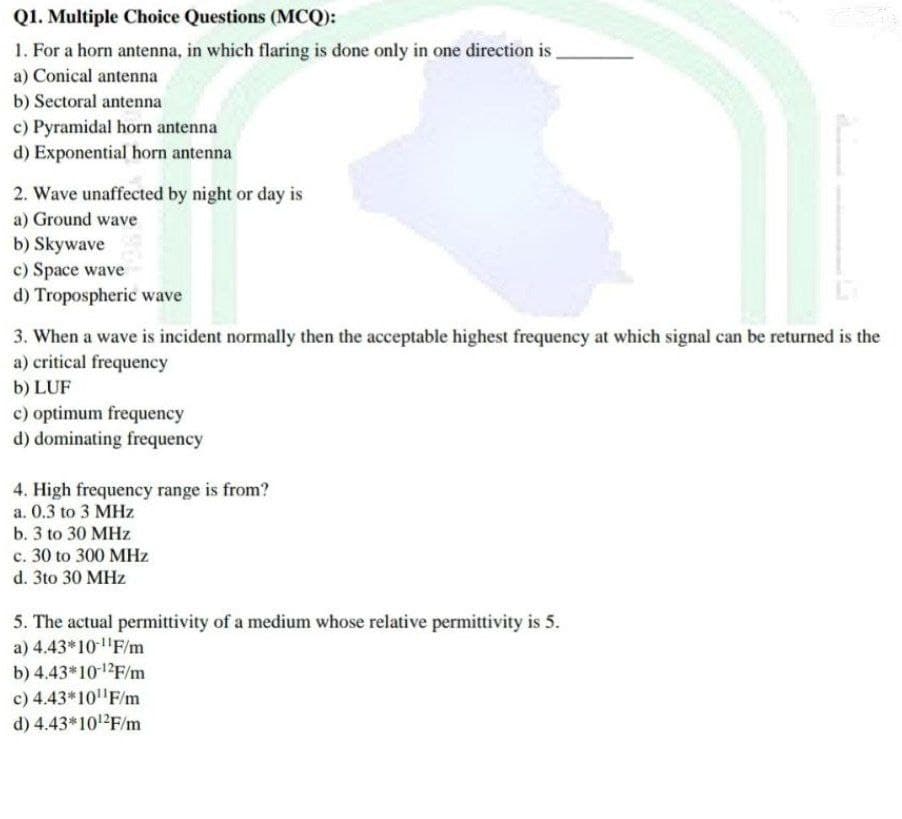 Q1. Multiple Choice Questions (MCQ):
1. For a horn antenna, in which flaring is done only in one direction is
a) Conical antenna
b) Sectoral antenna
c) Pyramidal horn antenna
d) Exponential horn antenna
2. Wave unaffected by night or day is
a) Ground wave
b) Skywave
c) Space wave
d) Tropospheric wave
3. When a wave is incident normally then the acceptable highest frequency at which signal can be returned is the
a) critical frequency
b) LUF
c) optimum frequency
d) dominating frequency
4. High frequency range is from?
a. 0.3 to 3 MHz
b. 3 to 30 MHz
c. 30 to 300 MHz
d. 3to 30 MHz
5. The actual permittivity of a medium whose relative permittivity is 5.
a) 4.43*10-¹¹F/m
b) 4.43*10-12F/m
c) 4.43*10¹¹F/m
d) 4.43*10¹2F/m