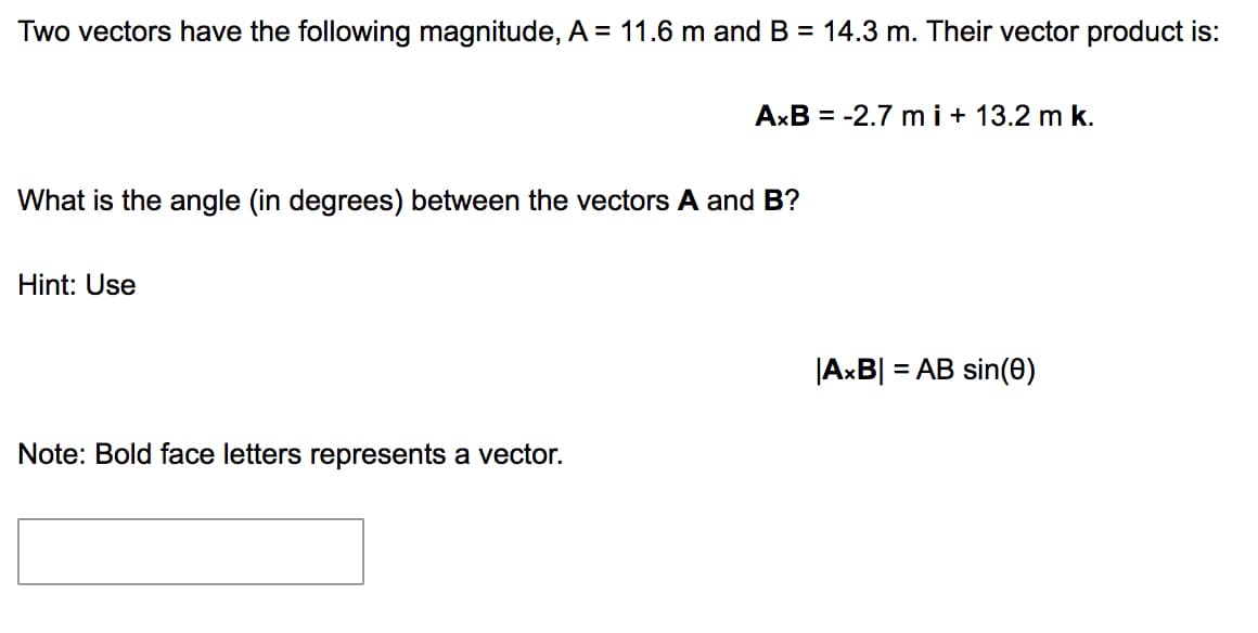 Two vectors have the following magnitude, A = 11.6 m and B = 14.3 m. Their vector product is:
AxB = -2.7 m i+ 13.2 m k.
What is the angle (in degrees) between the vectors A and B?
Hint: Use
|AxB| = AB sin(0)
Note: Bold face letters represents a vector.
