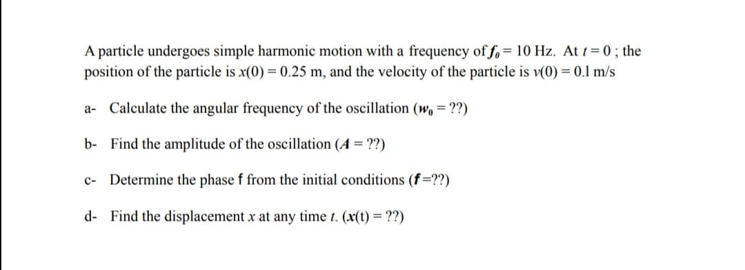 A particle undergoes simple harmonic motion with a frequency of f, = 10 Hz. At t= 0 ; the
position of the particle is x(0) = 0.25 m, and the velocity of the particle is v(0) = 0.1 m/s
a- Calculate the angular frequency of the oscillation (w, = ??)
b- Find the amplitude of the oscillation (A = ??)
c-
Determine the phase f from the initial conditions (f=??)
d- Find the displacement x at any time t. (x(t) = ??)
