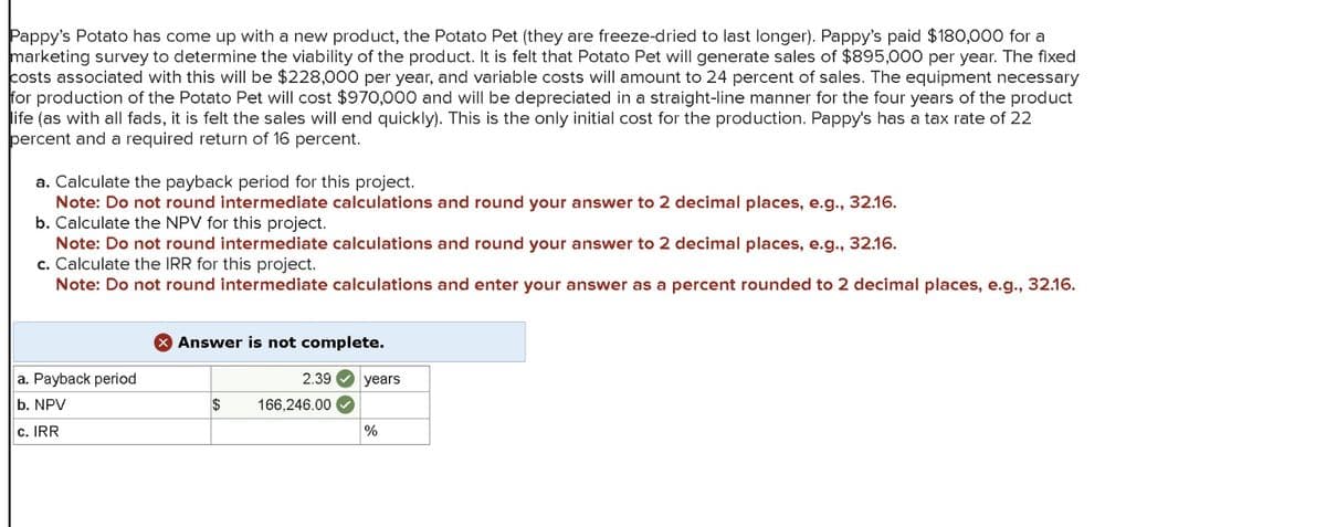 Pappy's Potato has come up with a new product, the Potato Pet (they are freeze-dried to last longer). Pappy's paid $180,000 for a
marketing survey to determine the viability of the product. It is felt that Potato Pet will generate sales of $895,000 per year. The fixed
costs associated with this will be $228,000 per year, and variable costs will amount to 24 percent of sales. The equipment necessary
for production of the Potato Pet will cost $970,000 and will be depreciated in a straight-line manner for the four years of the product
life (as with all fads, it is felt the sales will end quickly). This is the only initial cost for the production. Pappy's has a tax rate of 22
percent and a required return of 16 percent.
a. Calculate the payback period for this project.
Note: Do not round intermediate calculations and round your answer to 2 decimal places, e.g., 32.16.
b. Calculate the NPV for this project.
Note: Do not round intermediate calculations and round your answer to 2 decimal places, e.g., 32.16.
c. Calculate the IRR for this project.
Note: Do not round intermediate calculations and enter your answer as a percent rounded to 2 decimal places, e.g., 32.16.
Answer is not complete.
a. Payback period
2.39
years
b. NPV
$
166,246.00
c. IRR
%