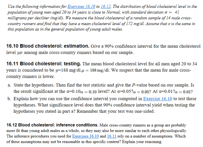 Use the following information for Exercises 16.10 to 16.12. The distribution of blood cholesterol level in the
population of young men aged 20 to 34 years is close to Normal, with standard deviation o = 41
milligrams per deciliter (mg/dl). We measure the blood cholesterol of a random sample of 14 male cross-
country runners and find that they have a mean cholesterol level of 172 mg/dl. Assume that o is the same in
this population as in the general population of young adult males.
16.10 Blood cholesterol: estimation. Give a 90% confidence interval for the mean cholesterol
level µµ among male cross-country runners based on our sample.
16.11 Blood cholesterol: testing. The mean blood cholesterol level for all men aged 20 to 34
years is considered to be µ=188 mg/dl.µ = 188 mg/dl. We suspect that the mean for male cross-
country runners is lower.
a. State the hypotheses. Then find the test statistic and give the P-value based on our sample. Is
the result significant at the a=0.10a = 0.10 level? At a=0.05?a = 0.05? At a=0.01?a = 0.01?
b. Explain how you can use the confidence interval you computed in Exercise 16.10 to test these
hypotheses. What significance level does that 90% confidence interval yield when testing the
hypotheses you stated in part a? Remember that your test was one-sided.
16.12 Blood cholesterol: inference conditions. Male cross-country runners as a group are probably
more fit than young adult males as a whole, so they may also be more similar to each other physiologically.
The inference procedures you used for Exercises 16.10 and 16.11 rely on a number of assumptions. Which
of these assumptions may not be reasonable in this specific context? Explain your reasoning.
