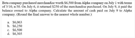 Beta company purchased merchandise worth $6,500 from Alpha company on July 1 with terms
of 3/10, n/30. On July 6, it returned $250 of the merchandise purchased. On July 9, it paid the
balance owned to Alpha company. Calculate the amount of cash paid on July 9 to Alpha
company. (Round the final answer to the nearest whole number.)
a. $6,063
b. $6,250
c. $6,500
d. $6,305
