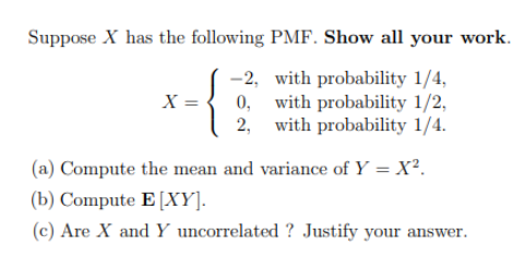 Suppose X has the following PMF. Show all your work.
( -2, with probability 1/4,
0, with probability 1/2,
with probability 1/4.
X =
(a) Compute the mean and variance of Y = X².
(b) Compute E [XY].
(c) Are X and Y uncorrelated ? Justify your answer.
