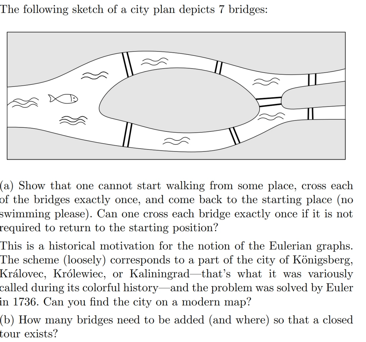The following sketch of a city plan depicts 7 bridges:
(a) Show that one cannot start walking from some place, cross each
of the bridges exactly once, and come back to the starting place (no
swimming please). Can one cross each bridge exactly once if it is not
required to return to the starting position?
This is a historical motivation for the notion of the Eulerian graphs.
The scheme (loosely) corresponds to a part of the city of Königsberg,
Královec, Królewiec, or Kaliningrad that's what it was variously
called during its colorful history and the problem was solved by Euler
in 1736. Can you find the city on a modern map?
(b) How many bridges need to be added (and where) so that a closed
tour exists?