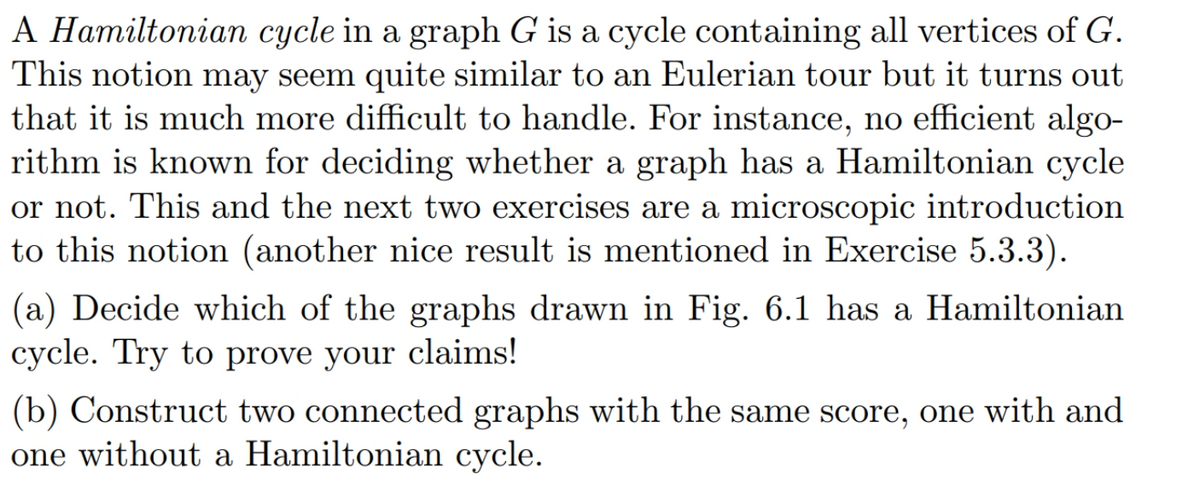 A Hamiltonian cycle in a graph G is a cycle containing all vertices of G.
This notion may seem quite similar to an Eulerian tour but it turns out
that it is much more difficult to handle. For instance, no efficient algo-
rithm is known for deciding whether a graph has a Hamiltonian cycle
or not. This and the next two exercises are a microscopic introduction
to this notion (another nice result is mentioned in Exercise 5.3.3).
(a) Decide which of the graphs drawn in Fig. 6.1 has a Hamiltonian
cycle. Try to prove your claims!
(b) Construct two connected graphs with the same score, one with and
one without a Hamiltonian cycle.