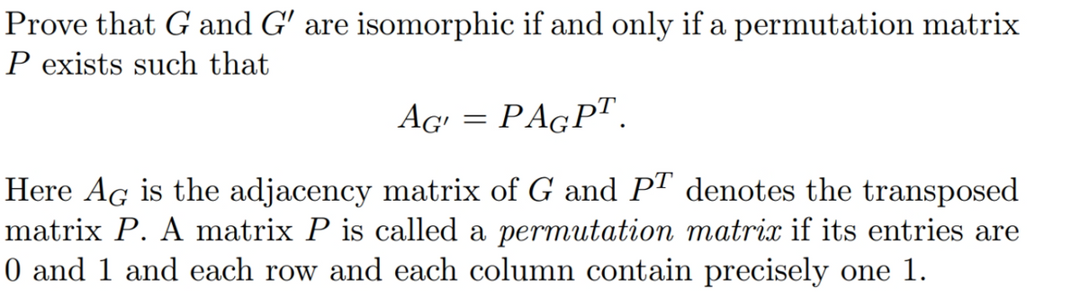 Prove that G and G' are isomorphic if and only if a permutation matrix
P exists such that
AG'
PAGPT.
Here AG is the adjacency matrix of G and PT denotes the transposed
matrix P. A matrix P is called a permutation matrix if its entries are
0 and 1 and each row and each column contain precisely one 1.
=