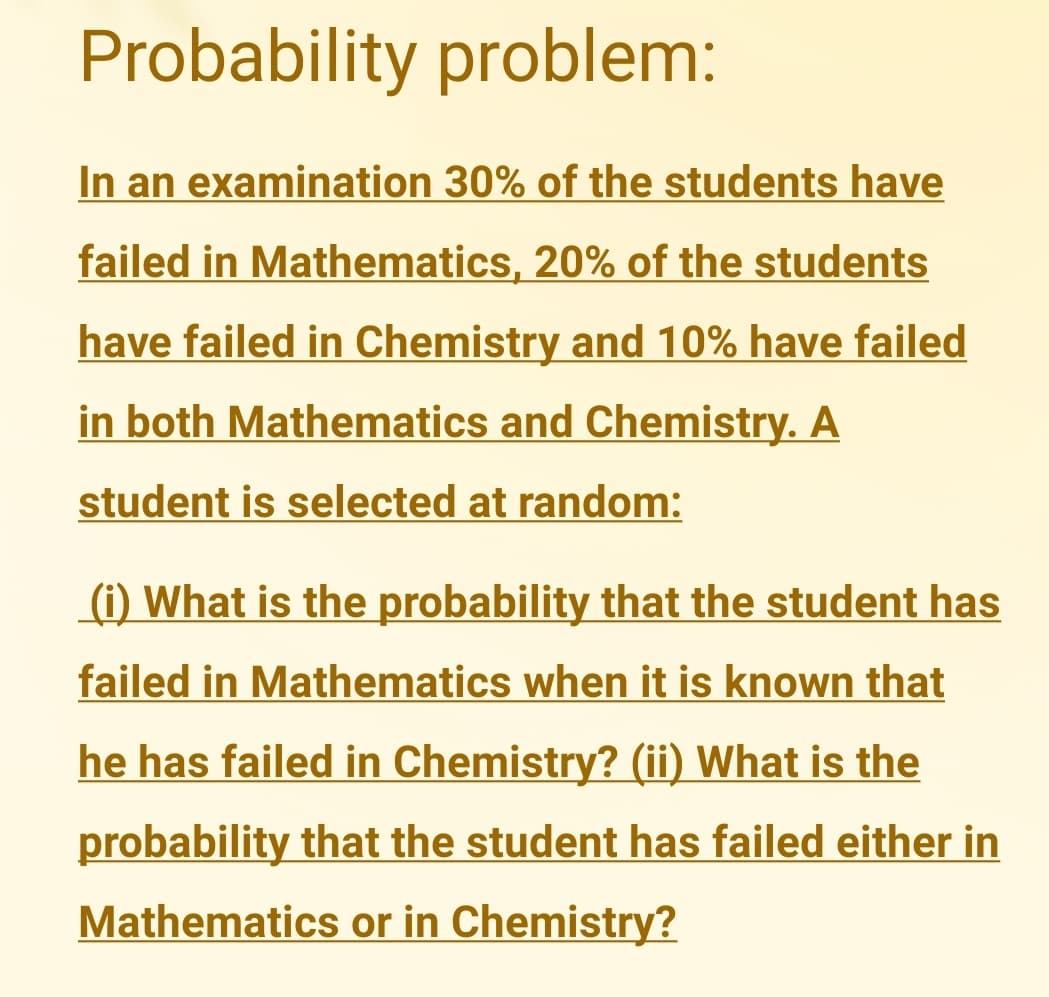 Probability problem:
In an examination 30% of the students have
failed in Mathematics, 20% of the students
have failed in Chemistry and 10% have failed
in both Mathematics and Chemistry. A
student is selected at random:
(i) What is the probability that the student has
failed in Mathematics when it is known that
he has failed in Chemistry? (ii) What is the
probability that the student has failed either in
Mathematics or in Chemistry?
