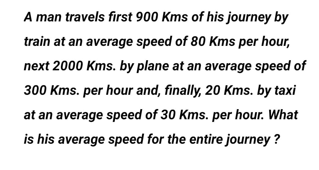 A man travels first 900 Kms of his journey by
train at an average speed of 80 Kms per hour,
next 2000 Kms. by plane at an average speed of
300 Kms. per hour and, finally, 20 Kms. by taxi
at an average speed of 30 Kms. per hour. What
is his average speed for the entire journey ?
