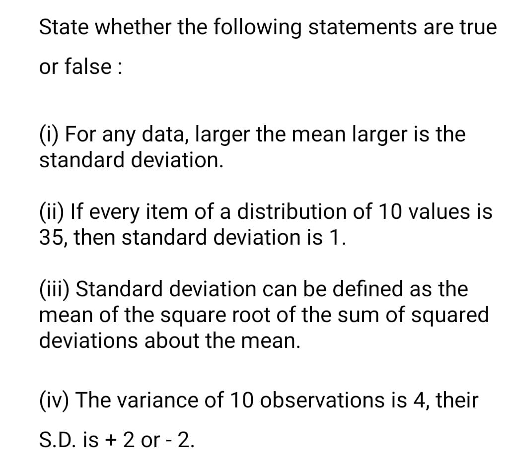 State whether the following statements are true
or false :
(i) For any data, larger the mean larger is the
standard deviation.
(ii) If every item of a distribution of 10 values is
35, then standard deviation is 1.
(iii) Standard deviation can be defined as the
mean of the square root of the sum of squared
deviations about the mean.
(iv) The variance of 10 observations is 4, their
S.D. is + 2 or - 2.
