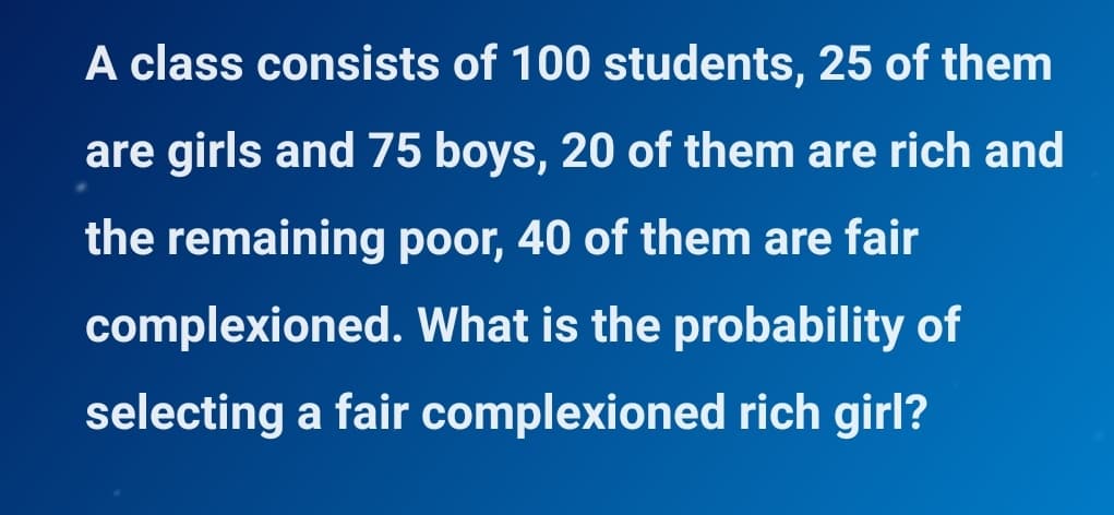 A class consists of 100 students, 25 of them
are girls and 75 boys, 20 of them are rich and
the remaining poor, 40 of them are fair
complexioned. What is the probability of
selecting a fair complexioned rich girl?
