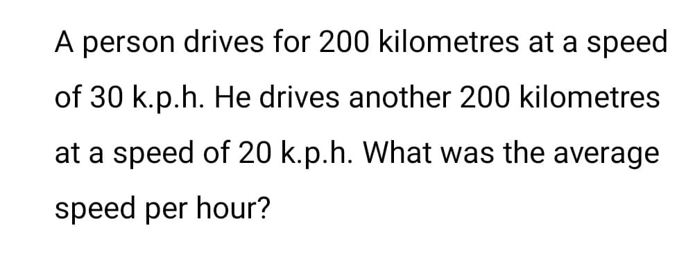 A person drives for 200 kilometres at a speed
of 30 k.p.h. He drives another 200 kilometres
at a speed of 20 k.p.h. What was the average
speed per hour?
