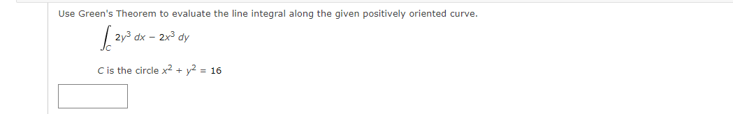 Use Green's Theorem to evaluate the line integral along the given positively oriented curve.
2y3 dx – 2x3 dy
Cis the circle x2 + y2 = 16
