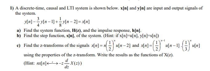 1) A discrete-time, causal and LTI system is shown below. x[n] and y[n] are input and output signals of
the system.
3
y[n] -y[n – 1] +y[n – 2] = x[n]
a) Find the system function, H(z), and the impulse response, h[n].
b) Find the step function, s[n], of the system. (Hint: if x[n]-u[n], y[n]=s[n])
-1
c) Find the z-transforms of the signals xn] = n u[n-2] and x[n] = u[n -1].
u[n]
using the properties of the z-transform. Write the results as the functions of X(z).
d
(Hint: nx[n]<>-zX(2))
dz
