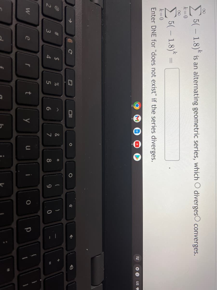 v go
5(- 1.8) is an alternating geometric series, which O divergesO converges.
k=0
E5(- 1.8)*
k=0
Enter DNE for "does not exist" if the series diverges.
US
->
#3
24
&
4.
5
7
8
W
e
